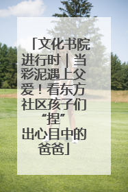 文化书院进行时｜当彩泥遇上父爱！看东方社区孩子们 “捏” 出心目中的爸爸